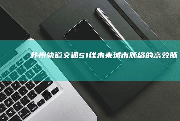 苏州轨道交通S1线：未来城市脉络的高效脉动